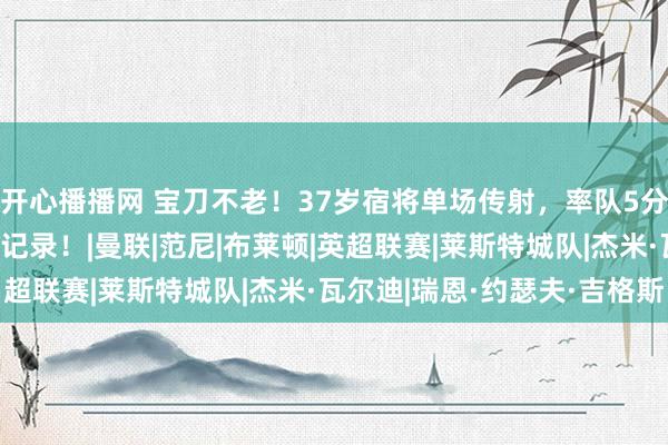 开心播播网 宝刀不老！37岁宿将单场传射，率队5分钟连扳2球，再创神奇记录！|曼联|范尼|布莱顿|英超联赛|莱斯特城队|杰米·瓦尔迪|瑞恩·约瑟夫·吉格斯