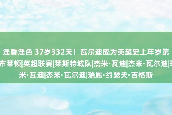 淫香淫色 37岁332天！瓦尔迪成为英超史上年岁第二大单场传射球员|布莱顿|英超联赛|莱斯特城队|杰米·瓦迪|杰米·瓦尔迪|瑞恩·约瑟夫·吉格斯