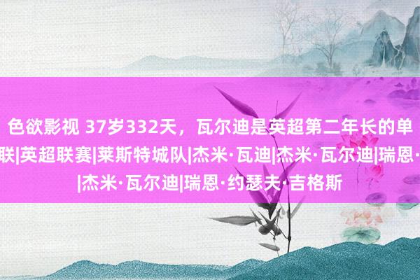 色欲影视 37岁332天，瓦尔迪是英超第二年长的单场传射球员|曼联|英超联赛|莱斯特城队|杰米·瓦迪|杰米·瓦尔迪|瑞恩·约瑟夫·吉格斯