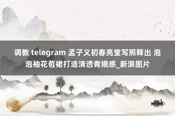 调教 telegram 孟子义初春亮堂写照释出 泡泡袖花苞裙打造清透青娥感_新浪图片