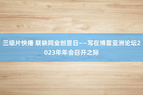 三级片快播 联袂同业创翌日——写在博鳌亚洲论坛2023年年会召开之际