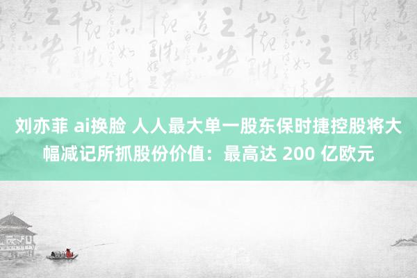 刘亦菲 ai换脸 人人最大单一股东保时捷控股将大幅减记所抓股份价值：最高达 200 亿欧元