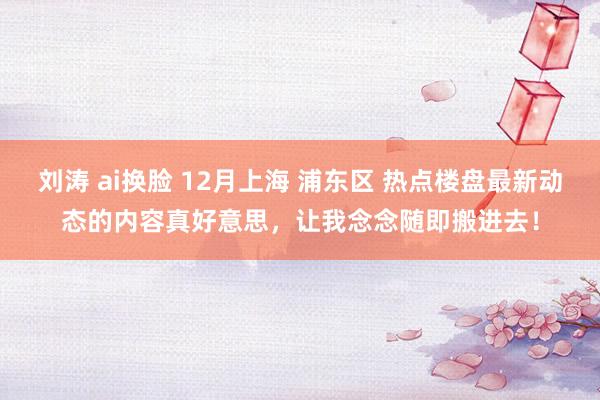 刘涛 ai换脸 12月上海 浦东区 热点楼盘最新动态的内容真好意思，让我念念随即搬进去！