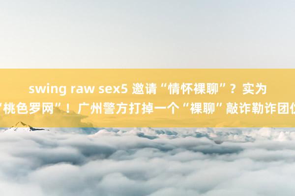 swing raw sex5 邀请“情怀裸聊”？实为“桃色罗网”！广州警方打掉一个“裸聊”敲诈勒诈团伙